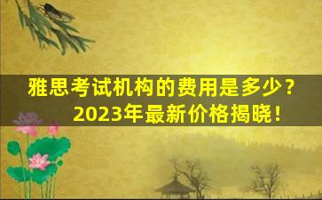 雅思考试机构的费用是多少？ 2023年最新价格揭晓！